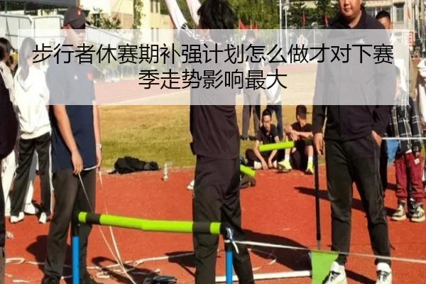 步行者休赛期补强计划怎么做才对下赛季走势影响最大