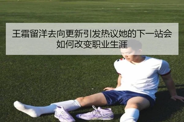 王霜留洋去向更新引发热议她的下一站会如何改变职业生涯
