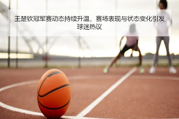 王楚钦冠军赛动态持续升温，赛场表现与状态变化引发球迷热议