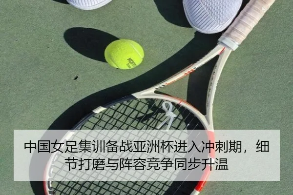 中国女足集训备战亚洲杯进入冲刺期，细节打磨与阵容竞争同步升温 | kaiyun